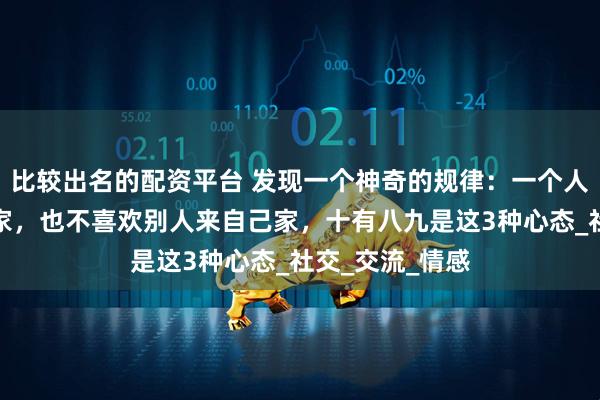 比较出名的配资平台 发现一个神奇的规律：一个人不喜欢去别人家，也不喜欢别人来自己家，十有八九是这3种心态_社交_交流_情感