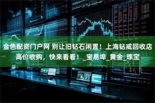 金色配资门户网 别让旧钻石闲置！上海钻戒回收店高价收购，快来看看！_宝易埠_黄金_珠宝