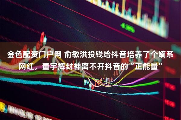 金色配资门户网 俞敏洪投钱给抖音培养了个嫡系网红，董宇辉封神离不开抖音的“正能量”
