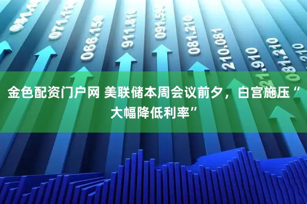 金色配资门户网 美联储本周会议前夕，白宫施压“大幅降低利率”