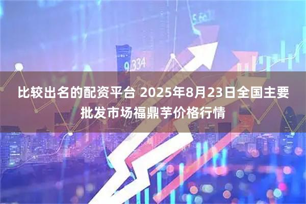 比较出名的配资平台 2025年8月23日全国主要批发市场福鼎芋价格行情
