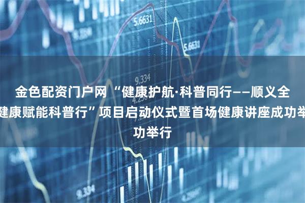 金色配资门户网 “健康护航·科普同行——顺义全民健康赋能科普行”项目启动仪式暨首场健康讲座成功举行