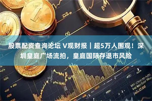 股票配资查询论坛 V观财报｜超5万人围观！深圳皇庭广场流拍，皇庭国际存退市风险