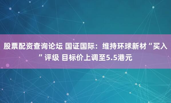 股票配资查询论坛 国证国际：维持环球新材“买入”评级 目标价上调至5.5港元
