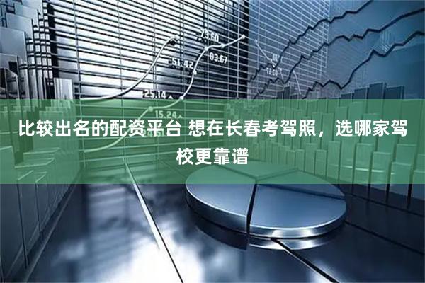 比较出名的配资平台 想在长春考驾照，选哪家驾校更靠谱