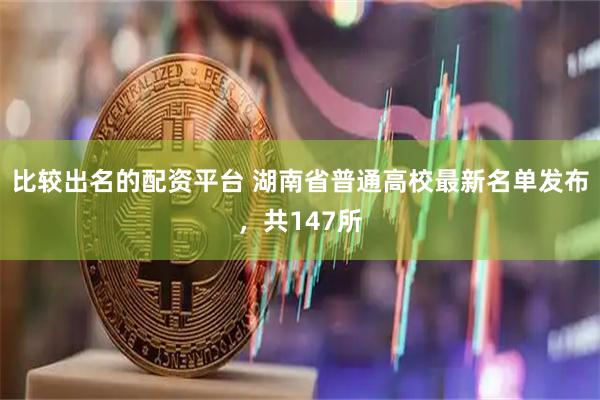 比较出名的配资平台 湖南省普通高校最新名单发布，共147所
